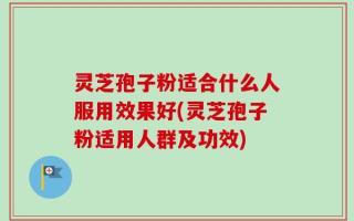 灵芝孢子粉适合什么人服用效果好(灵芝孢子粉适用人群及功效)