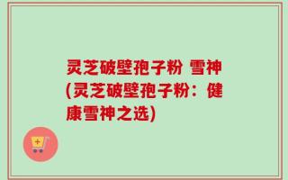 灵芝破壁孢子粉 雪神(灵芝破壁孢子粉：健康雪神之选)