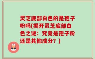 灵芝底部白色的是孢子粉吗(揭开灵芝底部白色之谜：究竟是孢子粉还是其他成分？)