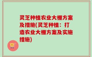 灵芝种植农业大棚方案及措施(灵芝种植：打造农业大棚方案及实施措施)