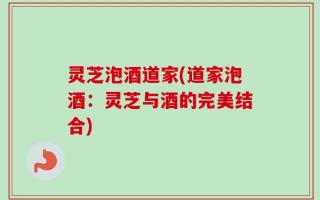 灵芝泡酒道家(道家泡酒：灵芝与酒的完美结合)