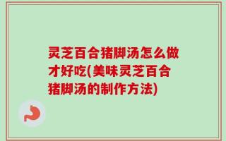 灵芝百合猪脚汤怎么做才好吃(美味灵芝百合猪脚汤的制作方法)