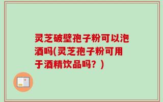 灵芝破壁孢子粉可以泡酒吗(灵芝孢子粉可用于酒精饮品吗？)