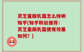 灵芝童颜乳霜怎么样啊知乎(知乎粉丝推荐：灵芝童颜乳霜使用效果如何？)