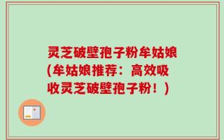 灵芝破壁孢子粉牟姑娘(牟姑娘推荐：高效吸收灵芝破壁孢子粉！)