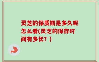 灵芝的保质期是多久呢怎么看(灵芝的保存时间有多长？)