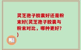 灵芝孢子胶囊好还是粉末好(灵芝孢子胶囊与粉末对比，哪种更好？)