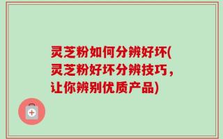 灵芝粉如何分辨好坏(灵芝粉好坏分辨技巧，让你辨别优质产品)