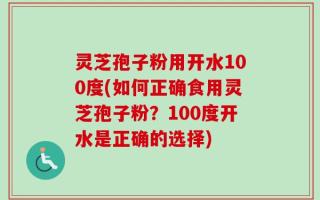 灵芝孢子粉用开水100度(如何正确食用灵芝孢子粉？100度开水是正确的选择)