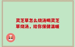 灵芝草怎么烧汤喝灵芝草烧汤，给你保健温暖