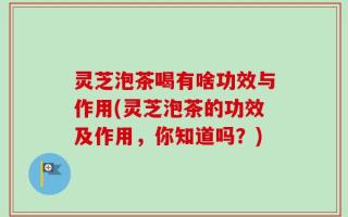 灵芝泡茶喝有啥功效与作用(灵芝泡茶的功效及作用，你知道吗？)