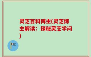 灵芝百科博主(灵芝博主解读：探秘灵芝学问)