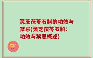 灵芝茯苓石斛的功效与禁忌(灵芝茯苓石斛：功效与禁忌概述)
