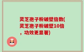 灵芝孢子粉破壁倍数(灵芝孢子粉破壁10倍，功效更显著)