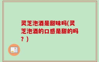 灵芝泡酒是甜味吗(灵芝泡酒的口感是甜的吗？)