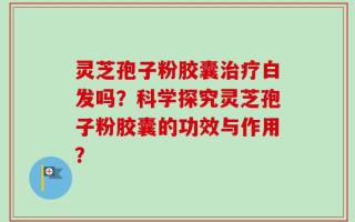 灵芝孢子粉胶囊治疗白发吗？科学探究灵芝孢子粉胶囊的功效与作用？