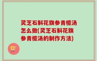 灵芝石斛花旗参青榄汤怎么做(灵芝石斛花旗参青榄汤的制作方法)