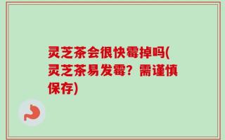 灵芝茶会很快霉掉吗(灵芝茶易发霉？需谨慎保存)