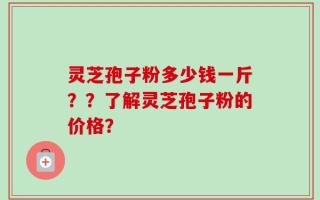 灵芝孢子粉多少钱一斤？？了解灵芝孢子粉的价格？