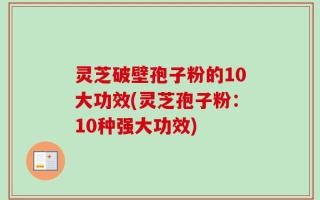 灵芝破壁孢子粉的10大功效(灵芝孢子粉：10种强大功效)