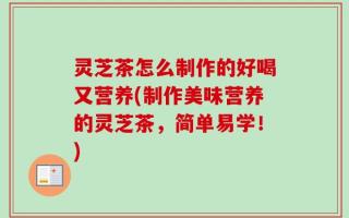 灵芝茶怎么制作的好喝又营养(制作美味营养的灵芝茶，简单易学！)