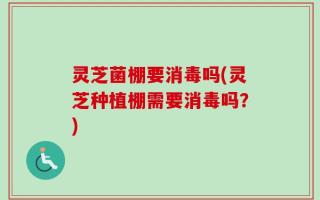灵芝菌棚要消毒吗(灵芝种植棚需要消毒吗？)
