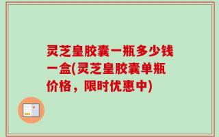 灵芝皇胶囊一瓶多少钱一盒(灵芝皇胶囊单瓶价格，限时优惠中)