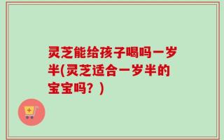 灵芝能给孩子喝吗一岁半(灵芝适合一岁半的宝宝吗？)