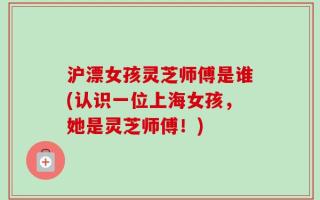 沪漂女孩灵芝师傅是谁(认识一位上海女孩，她是灵芝师傅！)