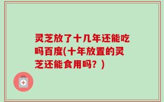 灵芝放了十几年还能吃吗百度(十年放置的灵芝还能食用吗？)