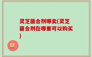 灵芝菌合剂哪卖(灵芝菌合剂在哪里可以购买)