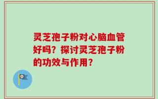 灵芝孢子粉对心脑血管好吗？探讨灵芝孢子粉的功效与作用？
