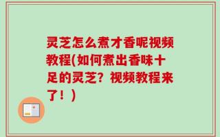 灵芝怎么煮才香呢视频教程(如何煮出香味十足的灵芝？视频教程来了！)