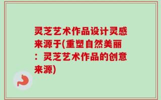 灵芝艺术作品设计灵感来源于(重塑自然美丽：灵芝艺术作品的创意来源)