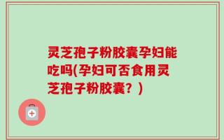 灵芝孢子粉胶囊孕妇能吃吗(孕妇可否食用灵芝孢子粉胶囊？)