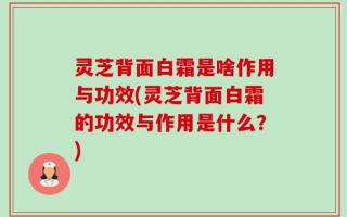 灵芝背面白霜是啥作用与功效(灵芝背面白霜的功效与作用是什么？)