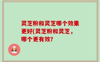 灵芝粉和灵芝哪个效果更好(灵芝粉和灵芝，哪个更有效？