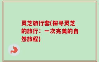 灵芝旅行套(探寻灵芝的旅行：一次完美的自然旅程)