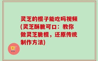 灵芝的棍子能吃吗视频(灵芝酥脆可口：教你做灵芝脆棍，还原传统制作方法)