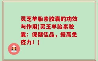 灵芝羊胎素胶囊的功效与作用(灵芝羊胎素胶囊：保健佳品，提高免疫力！)