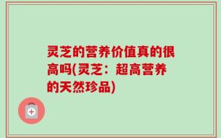 灵芝的营养价值真的很高吗(灵芝：超高营养的天然珍品)