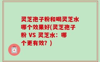 灵芝孢子粉和喝灵芝水哪个效果好(灵芝孢子粉 VS 灵芝水：哪个更有效？)