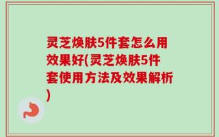 灵芝焕肤5件套怎么用效果好(灵芝焕肤5件套使用方法及效果解析)