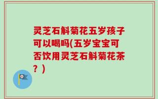 灵芝石斛菊花五岁孩子可以喝吗(五岁宝宝可否饮用灵芝石斛菊花茶？)