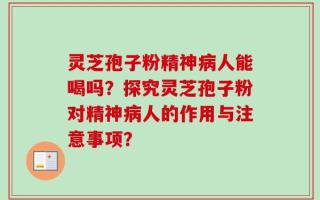 灵芝孢子粉精神病人能喝吗？探究灵芝孢子粉对精神病人的作用与注意事项？