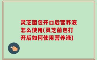 灵芝菌包开口后营养液怎么使用(灵芝菌包打开后如何使用营养液)