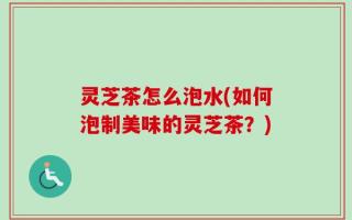 灵芝茶怎么泡水(如何泡制美味的灵芝茶？)