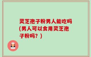 灵芝孢子粉男人能吃吗(男人可以食用灵芝孢子粉吗？)