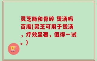 灵芝能和骨碎 煲汤吗百度(灵芝可用于煲汤，疗效显著，值得一试。)
