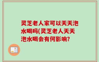 灵芝老人家可以天天泡水喝吗(灵芝老人天天泡水喝会有何影响？